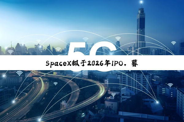 SpaceX拟于2026年IPO，募资将远超300亿美元