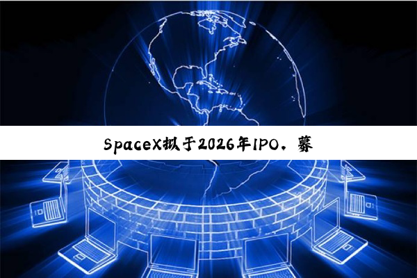 SpaceX拟于2026年IPO,募资将远超300亿美元