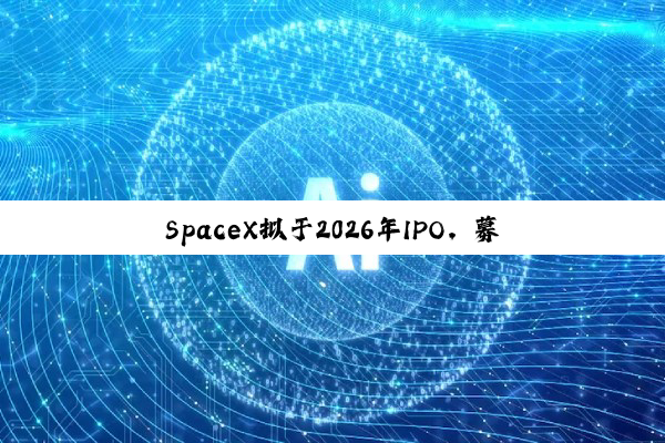 SpaceX拟于2026年IPO,募资将远超300亿美元