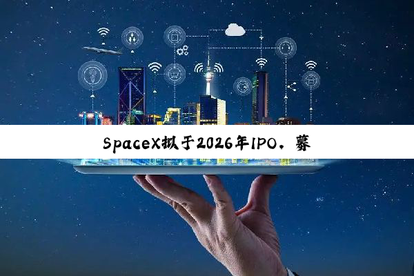 SpaceX拟于2026年IPO，募资将远超300亿美元