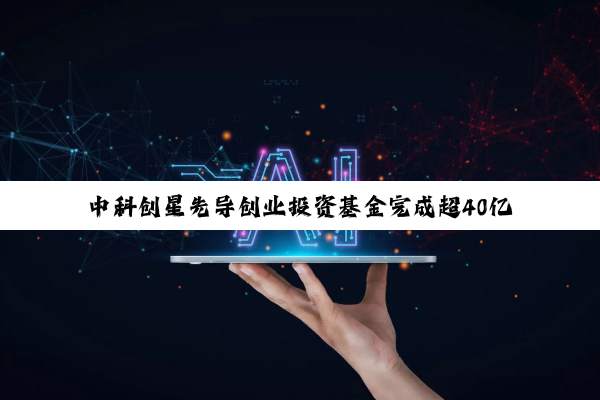 中科创星先导创业投资基金完成超40亿元终关募集